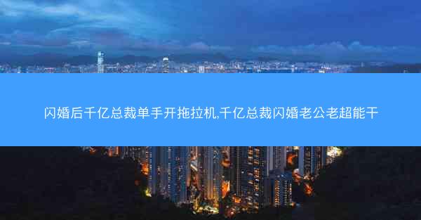 闪婚后千亿总裁单手开拖拉机,千亿总裁闪婚老公老超能干