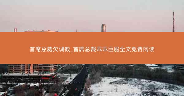 首席总裁欠调教_首席总裁乖乖臣服全文免费阅读