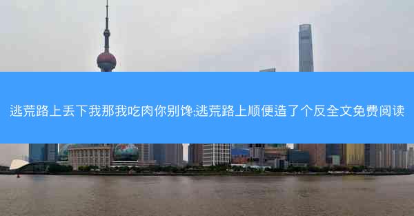 逃荒路上丢下我那我吃肉你别馋;逃荒路上顺便造了个反全文免费阅读