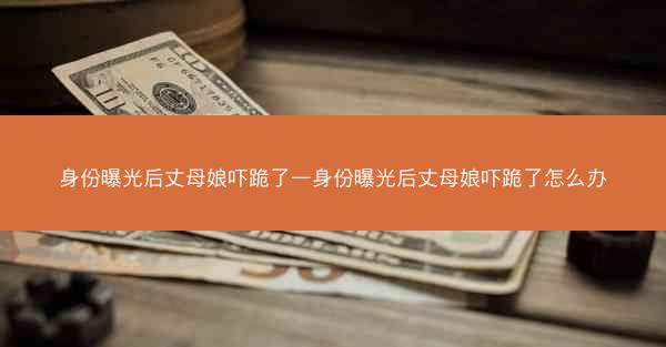 身份曝光后丈母娘吓跪了—身份曝光后丈母娘吓跪了怎么办