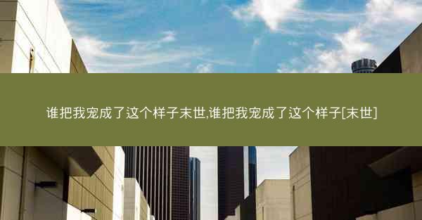 谁把我宠成了这个样子末世,谁把我宠成了这个样子[末世]