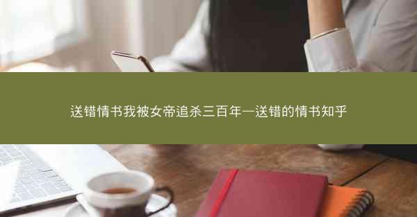 送错情书我被女帝追杀三百年—送错的情书知乎