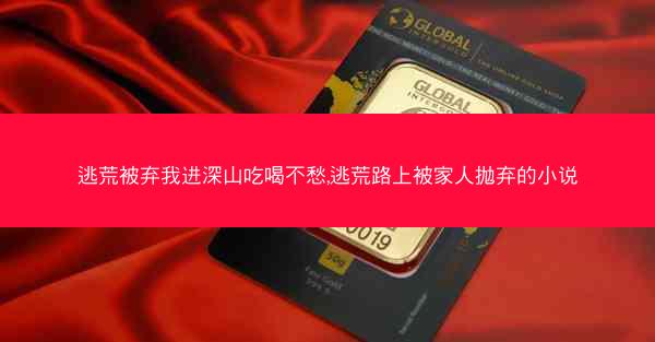 逃荒被弃我进深山吃喝不愁,逃荒路上被家人抛弃的小说