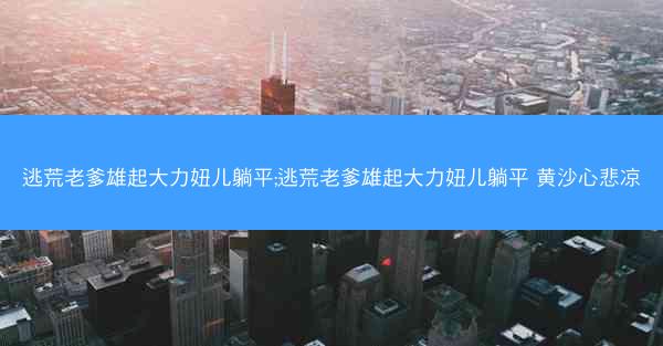 逃荒老爹雄起大力妞儿躺平;逃荒老爹雄起大力妞儿躺平 黄沙心悲凉