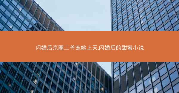 闪婚后京圈二爷宠她上天,闪婚后的甜蜜小说