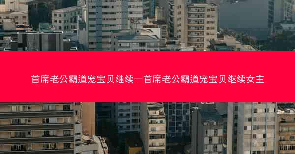 首席老公霸道宠宝贝继续—首席老公霸道宠宝贝继续女主