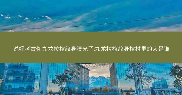 说好考古你九龙拉棺纹身曝光了,九龙拉棺纹身棺材里的人是谁