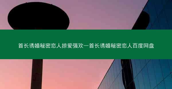 首长诱婚秘密恋人掠爱强欢—首长诱婚秘密恋人百度网盘