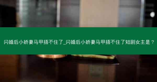 闪婚后小娇妻马甲捂不住了_闪婚后小娇妻马甲捂不住了短剧女主是？