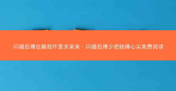 闪婚后傅总躺我怀里求亲亲、闪婚后傅少把她捧心尖免费阅读