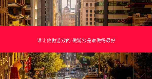 谁让他做游戏的-做游戏是谁做得最好 谁让他做游戏的-做游戏是谁做得最好