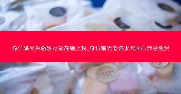 身价曝光后傲娇女总裁缠上我_身价曝光老婆求我回心转意免费