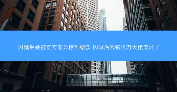 闪婚后她被亿万老公撩到腰软-闪婚后我被亿万大佬宠坏了