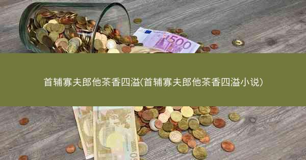 首辅寡夫郎他茶香四溢(首辅寡夫郎他茶香四溢小说)