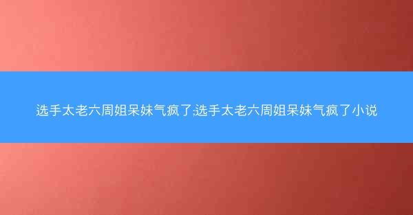 选手太老六周姐呆妹气疯了;选手太老六周姐呆妹气疯了小说
