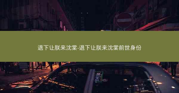 退下让朕来沈棠-退下让朕来沈棠前世身份
