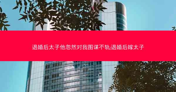 退婚后太子他忽然对我图谋不轨;退婚后嫁太子 退婚后太子他忽然对我图谋不轨;退婚后嫁太子
