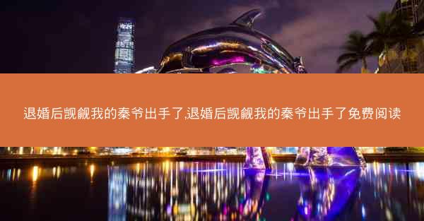 退婚后觊觎我的秦爷出手了,退婚后觊觎我的秦爷出手了免费阅读