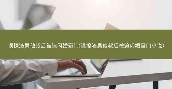 误撩渣男他叔后被迫闪婚豪门(误撩渣男他叔后被迫闪婚豪门小说)