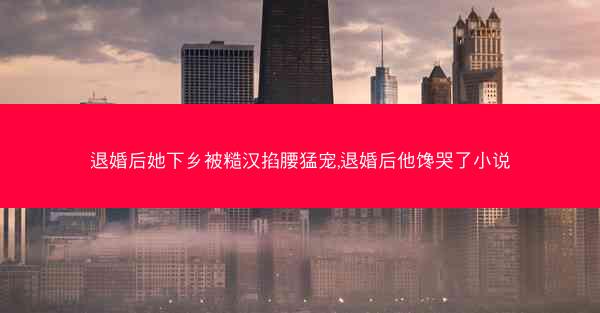 退婚后她下乡被糙汉掐腰猛宠,退婚后他馋哭了小说