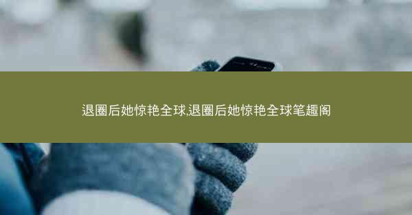 退圈后她惊艳全球,退圈后她惊艳全球笔趣阁 退圈后她惊艳全球,退圈后她惊艳全球笔趣阁