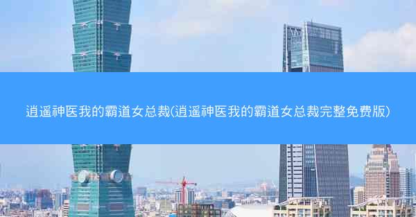 逍遥神医我的霸道女总裁(逍遥神医我的霸道女总裁完整免费版)