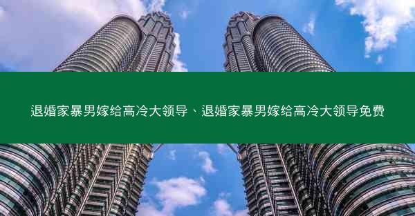退婚家暴男嫁给高冷大领导、退婚家暴男嫁给高冷大领导免费