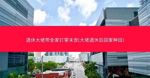 退休大佬带全家打穿末世(大佬退休后回家种田)