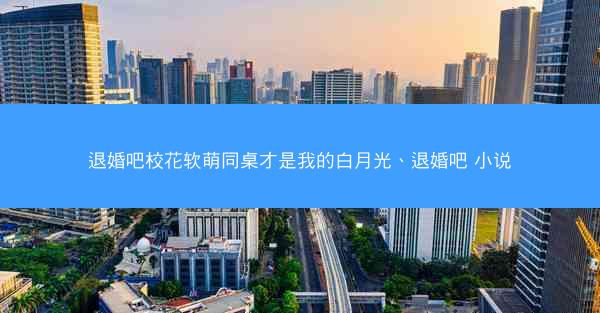 退婚吧校花软萌同桌才是我的白月光、退婚吧 小说