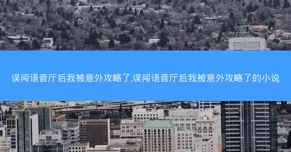 误闯语音厅后我被意外攻略了,误闯语音厅后我被意外攻略了的小说