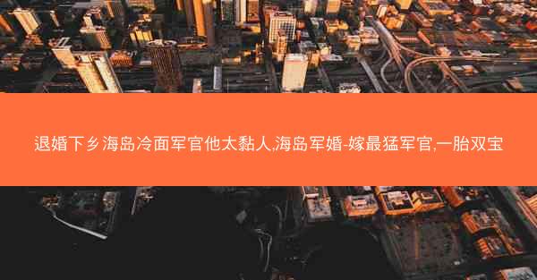 退婚下乡海岛冷面军官他太黏人,海岛军婚-嫁最猛军官,一胎双宝 退婚下乡海岛冷面军官他太黏人,海岛军婚-嫁最猛军官,一胎双宝