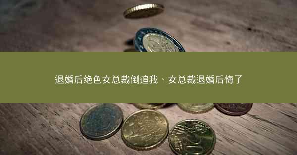 退婚后绝色女总裁倒追我、女总裁退婚后悔了