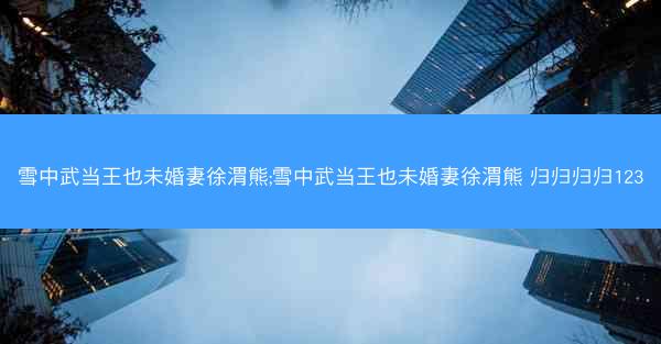 雪中武当王也未婚妻徐渭熊;雪中武当王也未婚妻徐渭熊 归归归归123 雪中武当王也未婚妻徐渭熊;雪中武当王也未婚妻徐渭熊 归归归归123
