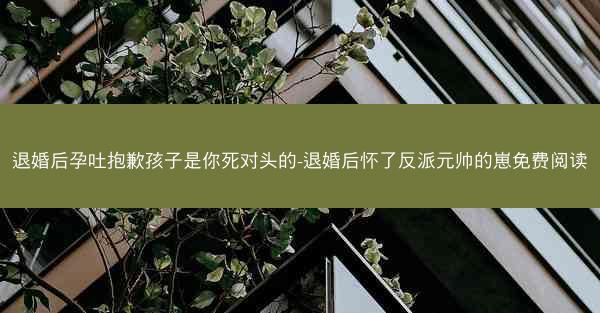 退婚后孕吐抱歉孩子是你死对头的-退婚后怀了反派元帅的崽免费阅读