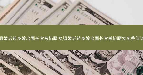 退婚后转身嫁冷面长官被掐腰宠,退婚后转身嫁冷面长官被掐腰宠免费阅读