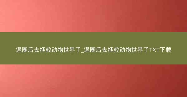 退圈后去拯救动物世界了_退圈后去拯救动物世界了TXT下载