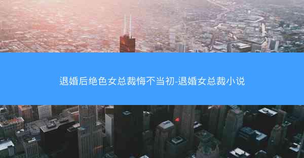 退婚后绝色女总裁悔不当初-退婚女总裁小说