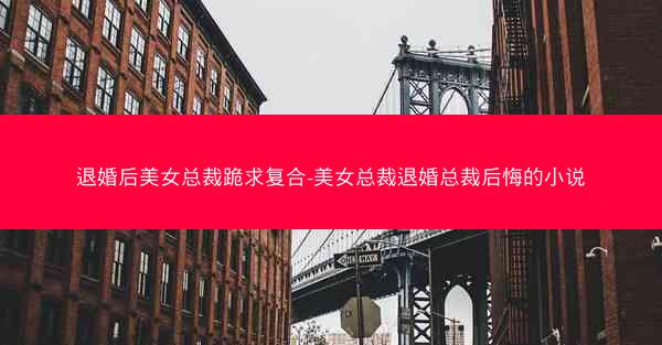 退婚后美女总裁跪求复合-美女总裁退婚总裁后悔的小说