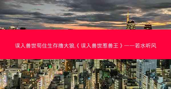 误入兽世苟住生存撸大狼,《误入兽世惹兽王》——若水听风