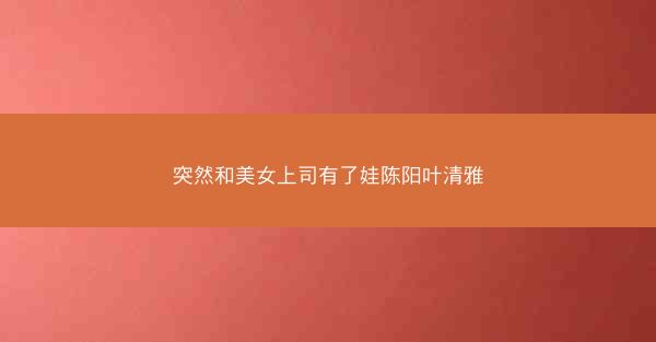 突然和美女上司有了娃陈阳叶清雅