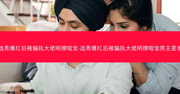 选秀爆红后被偏执大佬明撩暗宠-选秀爆红后被偏执大佬明撩暗宠男主是谁