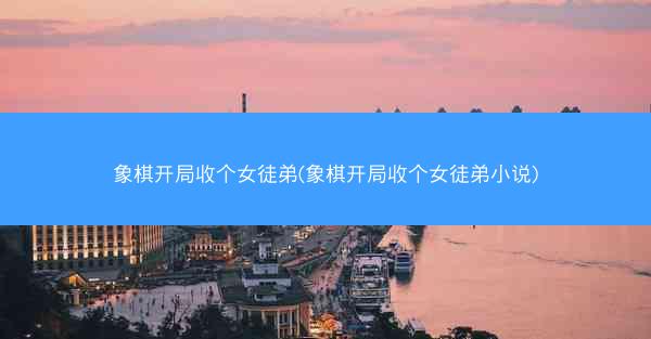 象棋开局收个女徒弟(象棋开局收个女徒弟小说) 象棋开局收个女徒弟(象棋开局收个女徒弟小说)