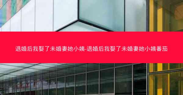 退婚后我娶了未婚妻她小姨-退婚后我娶了未婚妻她小姨番茄