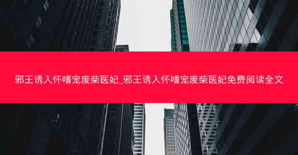 邪王诱入怀嗜宠废柴医妃_邪王诱入怀嗜宠废柴医妃免费阅读全文