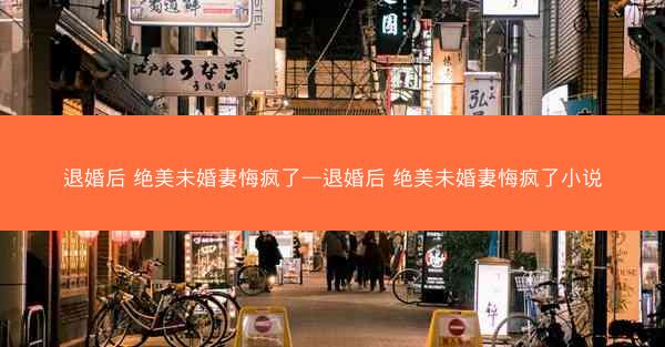 退婚后 绝美未婚妻悔疯了—退婚后 绝美未婚妻悔疯了小说