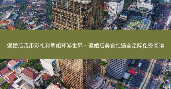 退婚后我用彩礼和周姐环游世界、退婚后美食红遍全星际免费阅读