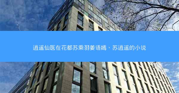 逍遥仙医在花都苏乘羽姜语嫣、苏逍遥的小说