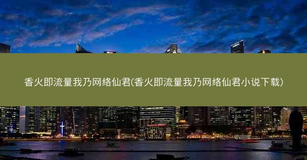 香火即流量我乃网络仙君(香火即流量我乃网络仙君小说下载) 香火即流量我乃网络仙君(香火即流量我乃网络仙君小说下载)