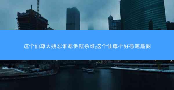 这个仙尊太残忍谁惹他就杀谁;这个仙尊不好惹笔趣阁
