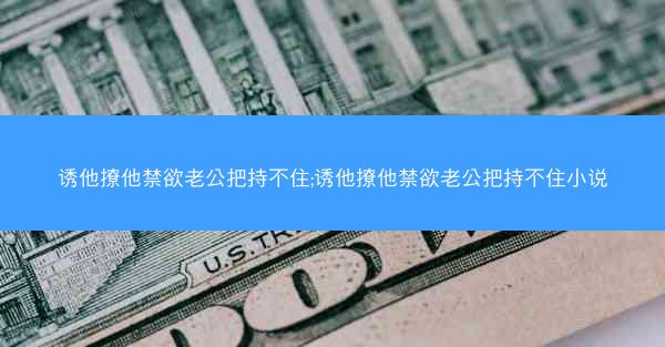 诱他撩他禁欲老公把持不住;诱他撩他禁欲老公把持不住小说